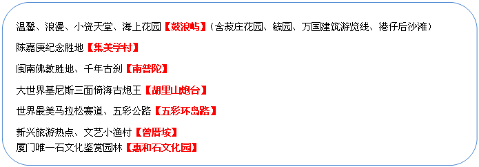 圓角矩形: 溫馨、浪漫、小資天堂、海上花園【鼓浪嶼】（含菽莊花園、毓園、萬國建筑游覽線、港仔后沙灘）
陳嘉庚紀(jì)念勝地【集美學(xué)村】
閩南佛教勝地、千年古剎【南普陀】
大世界基尼斯三面倚海古炮王【胡里山炮臺】
世界最美馬拉松賽道、五彩公路【五彩環(huán)島路】
新興旅游熱點(diǎn)、文藝小漁村【曾厝垵】
廈門唯一石文化鑒賞園林【惠和石文化園】
