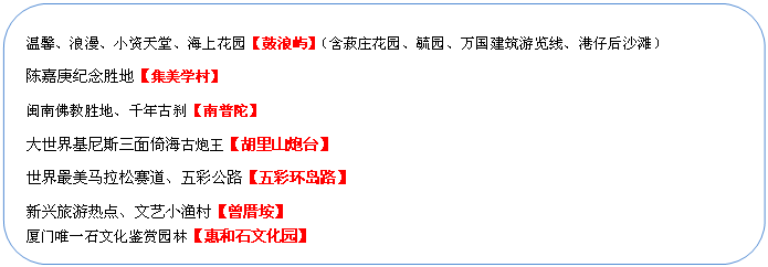 圓角矩形: 溫馨、浪漫、小資天堂、海上花園【鼓浪嶼】（含菽莊花園、毓園、萬國建筑游覽線、港仔后沙灘）
陳嘉庚紀念勝地【集美學(xué)村】
閩南佛教勝地、千年古剎【南普陀】
大世界基尼斯三面倚海古炮王【胡里山炮臺】
世界最美馬拉松賽道、五彩公路【五彩環(huán)島路】
新興旅游熱點、文藝小漁村【曾厝垵】
廈門唯一石文化鑒賞園林【惠和石文化園】
